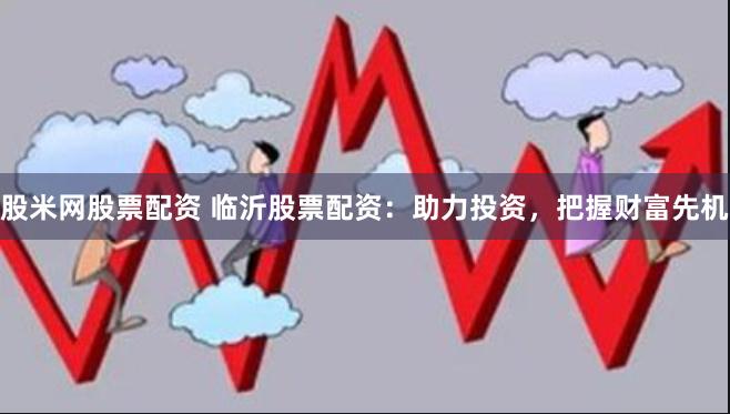 股米网股票配资 临沂股票配资：助力投资，把握财富先机