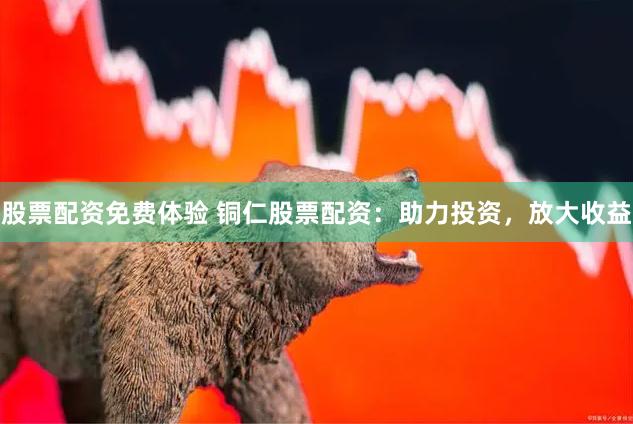 股票配资免费体验 铜仁股票配资：助力投资，放大收益