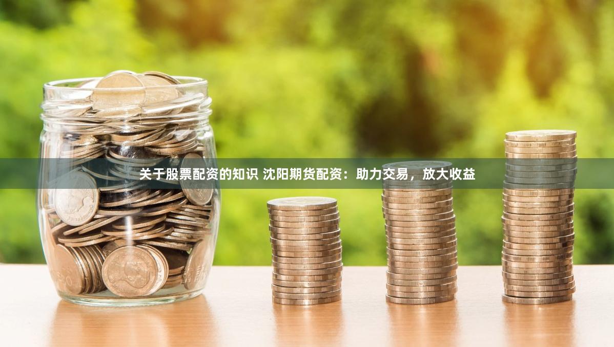 关于股票配资的知识 沈阳期货配资：助力交易，放大收益