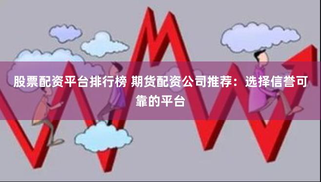 股票配资平台排行榜 期货配资公司推荐：选择信誉可靠的平台